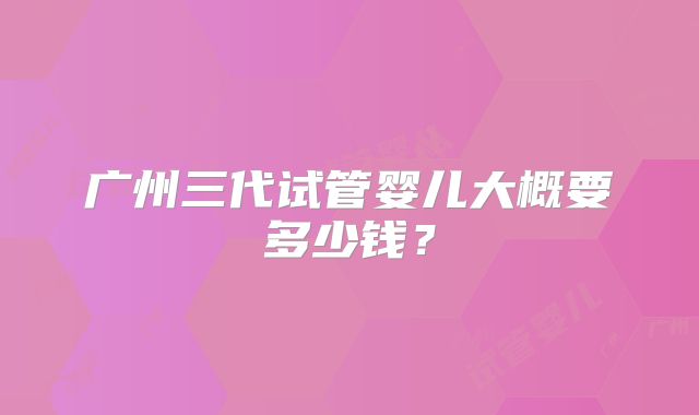 广州三代试管婴儿大概要多少钱？