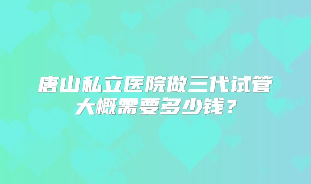 唐山私立医院做三代试管大概需要多少钱?