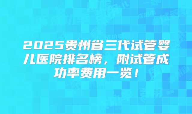 2025贵州省三代试管婴儿医院排名榜,附试管成功率费用一览!