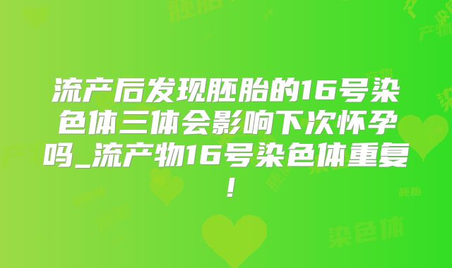 流产后发现胚胎的16号染色体三体会影响下次怀孕吗_流产物16号染色体重复!