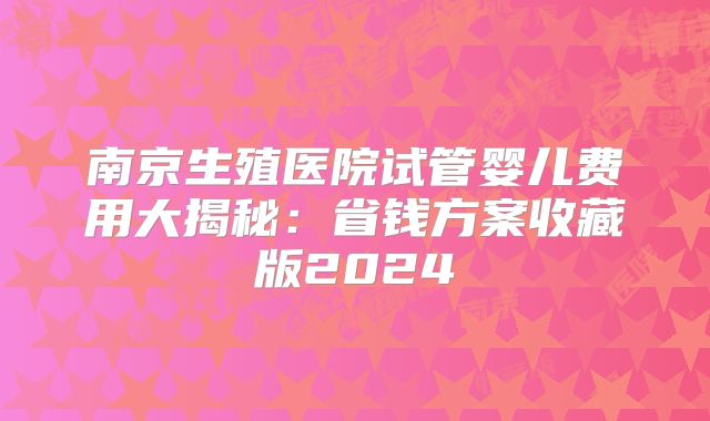 南京生殖医院试管婴儿费用大揭秘：省钱方案收藏版2024