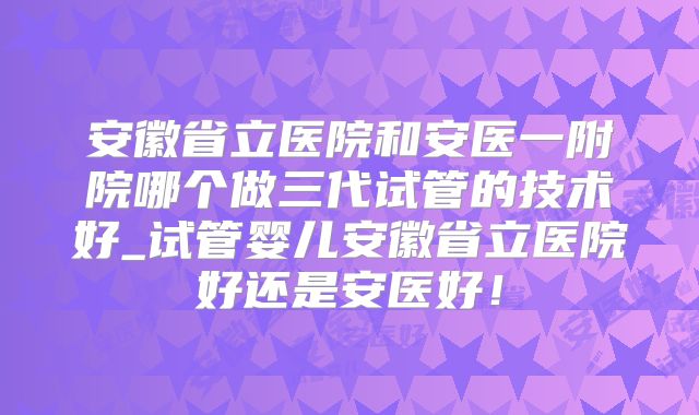 安徽省立医院和安医一附院哪个做三代试管的技术好_试管婴儿安徽省立医院好还是安医好!