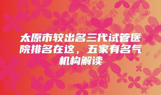 太原市较出名三代试管医院排名在这，五家有名气机构解读