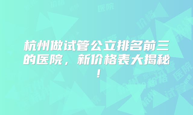 杭州做试管公立排名前三的医院,新价格表大揭秘!