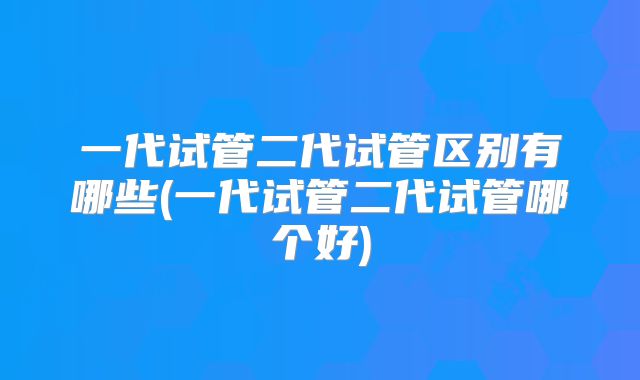 一代试管二代试管区别有哪些(一代试管二代试管哪个好)