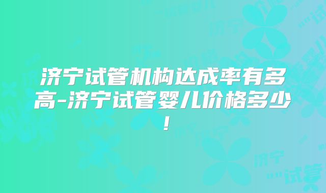 济宁试管机构达成率有多高-济宁试管婴儿价格多少!