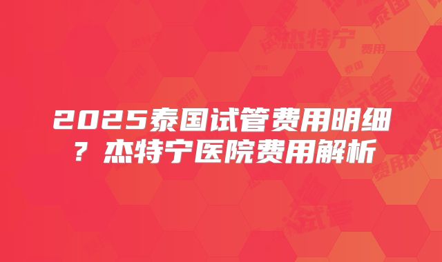2025泰国试管费用明细？杰特宁医院费用解析