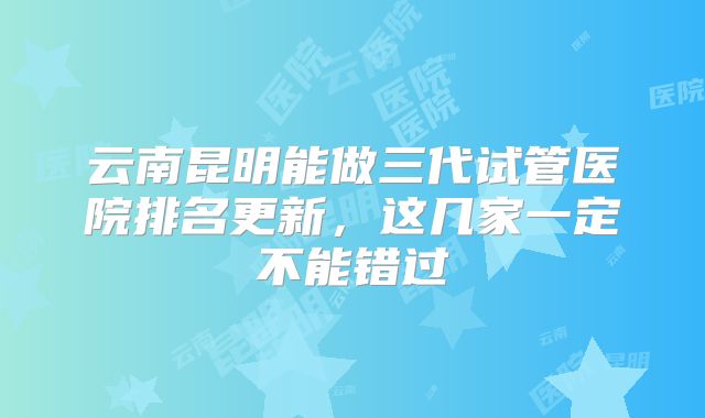 云南昆明能做三代试管医院排名更新，这几家一定不能错过