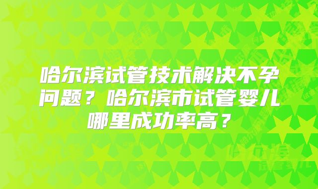哈尔滨试管技术解决不孕问题？哈尔滨市试管婴儿哪里成功率高？