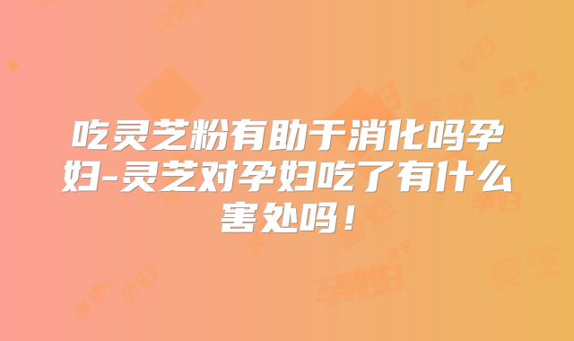 吃灵芝粉有助于消化吗孕妇-灵芝对孕妇吃了有什么害处吗！