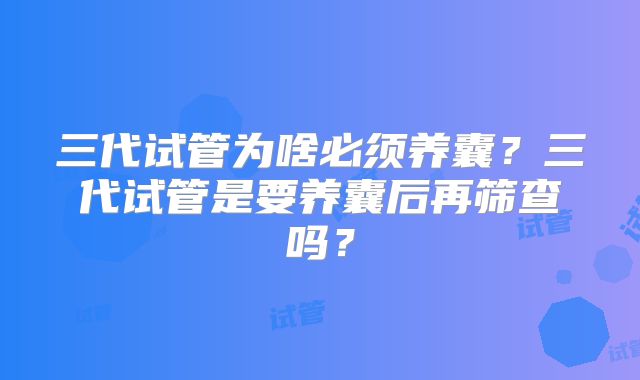 三代试管为啥必须养囊？三代试管是要养囊后再筛查吗？