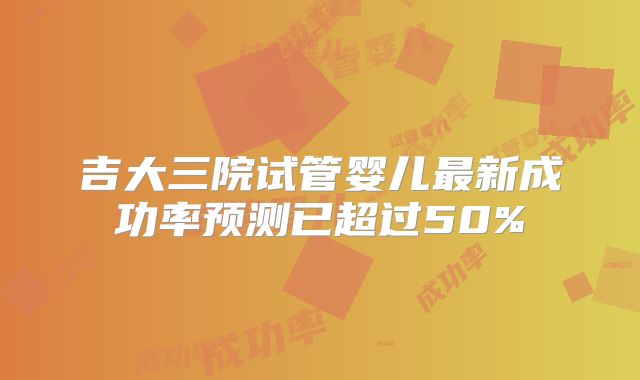 吉大三院试管婴儿最新成功率预测已超过50%