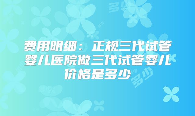 费用明细:正规三代试管婴儿医院做三代试管婴儿价格是多少