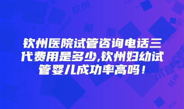 钦州医院试管咨询电话三代费用是多少,钦州妇幼试管婴儿成功率高吗！