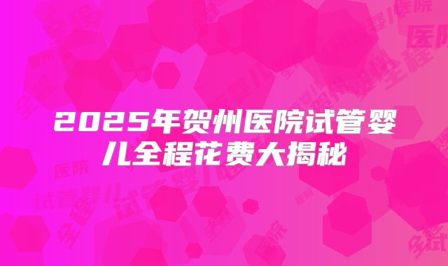 2025年贺州医院试管婴儿全程花费大揭秘