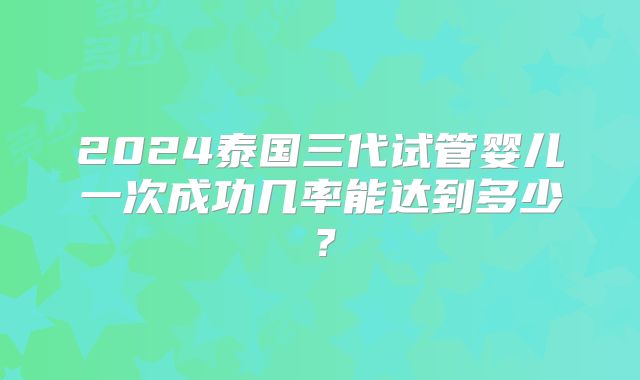2024泰国三代试管婴儿一次成功几率能达到多少?