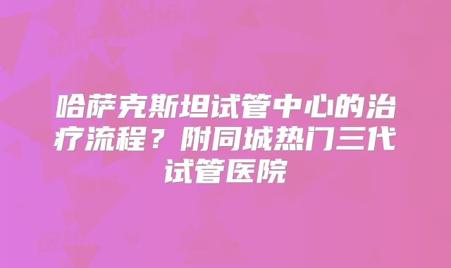 哈萨克斯坦试管中心的治疗流程?附同城热门三代试管医院