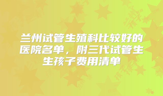 兰州试管生殖科比较好的医院名单，附三代试管生生孩子费用清单