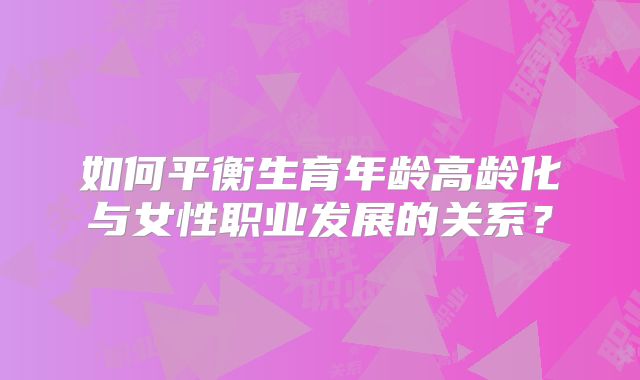 如何平衡生育年龄高龄化与女性职业发展的关系?