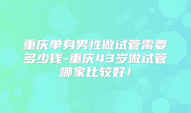重庆单身男性做试管需要多少钱-重庆43岁做试管哪家比较好！