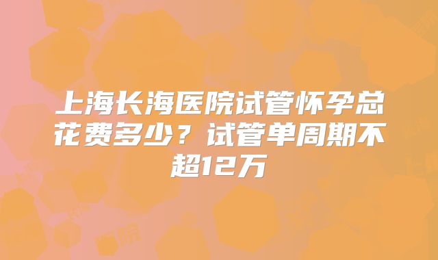上海长海医院试管怀孕总花费多少？试管单周期不超12万