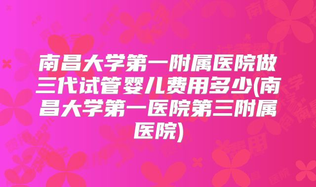 南昌大学第一附属医院做三代试管婴儿费用多少(南昌大学第一医院第三附属医院)