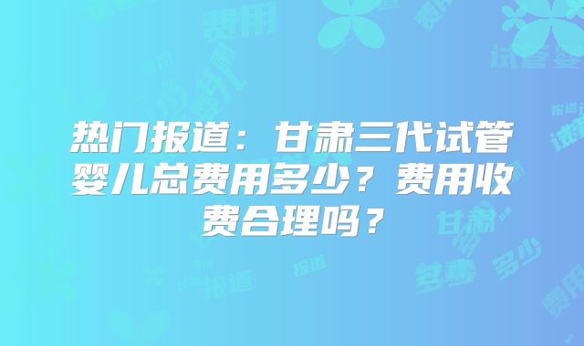 热门报道：甘肃三代试管婴儿总费用多少？费用收费合理吗？