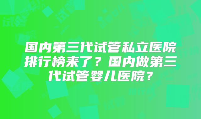 国内第三代试管私立医院排行榜来了？国内做第三代试管婴儿医院？