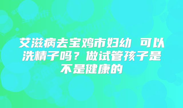 艾滋病去宝鸡市妇幼 可以洗精子吗?做试管孩子是不是健康的