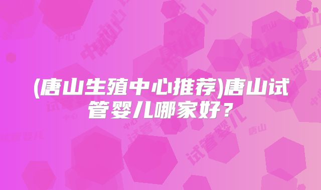 (唐山生殖中心推荐)唐山试管婴儿哪家好?