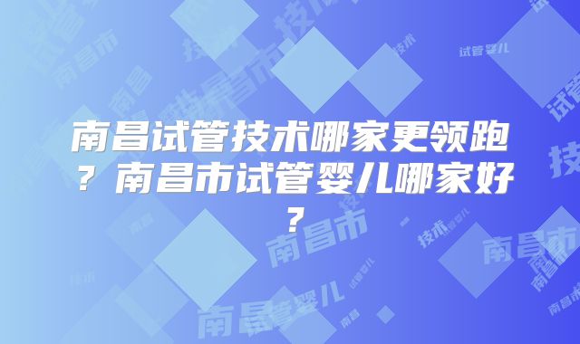 南昌试管技术哪家更领跑？南昌市试管婴儿哪家好？
