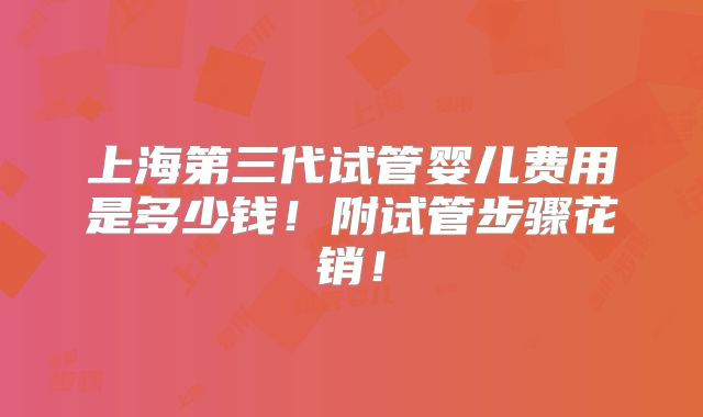 上海第三代试管婴儿费用是多少钱!附试管步骤花销!