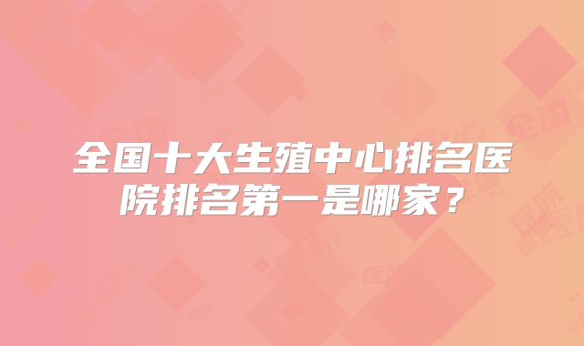 全国十大生殖中心排名医院排名第一是哪家?
