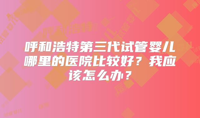 呼和浩特第三代试管婴儿哪里的医院比较好？我应该怎么办？