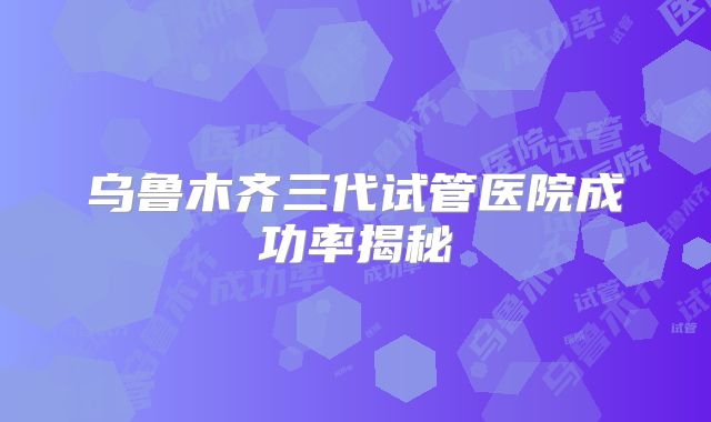 乌鲁木齐三代试管医院成功率揭秘