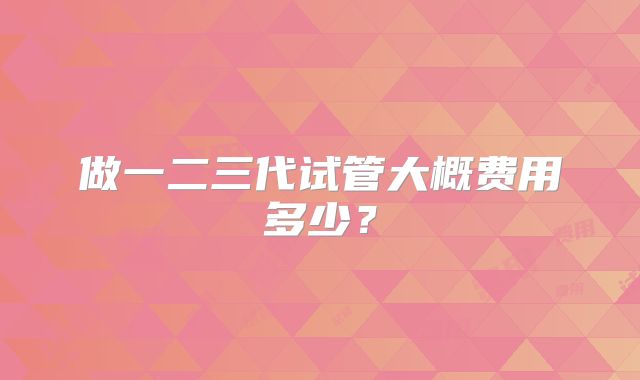 做一二三代试管大概费用多少?