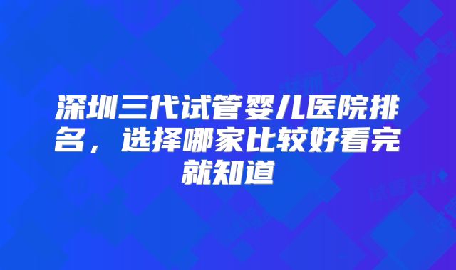 深圳三代试管婴儿医院排名，选择哪家比较好看完就知道