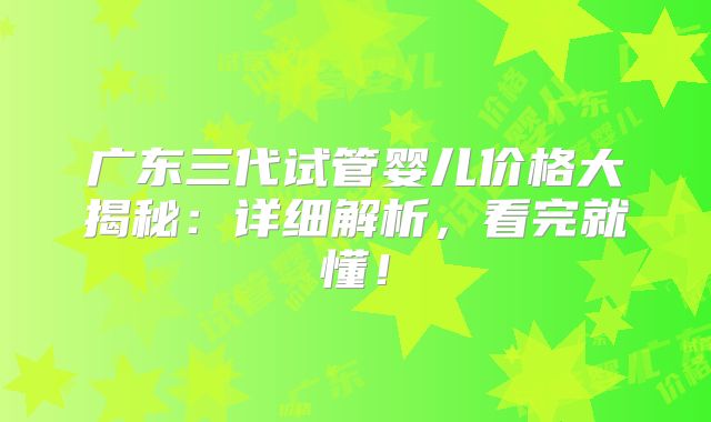 广东三代试管婴儿价格大揭秘：详细解析，看完就懂！