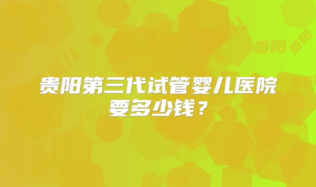 贵阳第三代试管婴儿医院要多少钱？