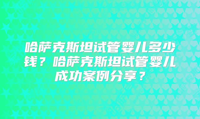 哈萨克斯坦试管婴儿多少钱？哈萨克斯坦试管婴儿成功案例分享？
