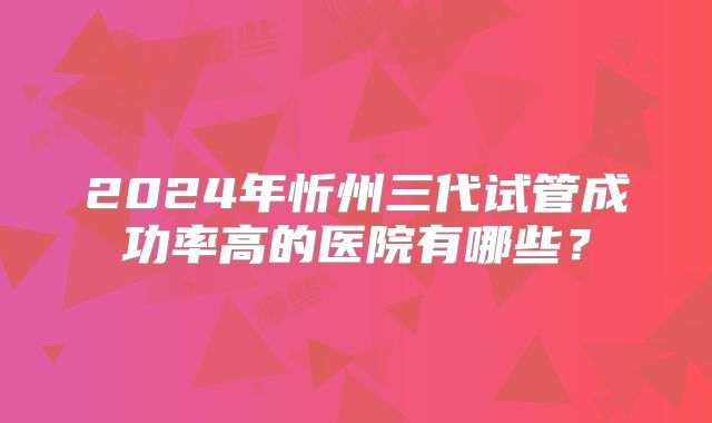 2024年忻州三代试管成功率高的医院有哪些?