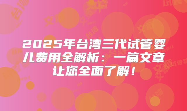 2025年台湾三代试管婴儿费用全解析：一篇文章让您全面了解！