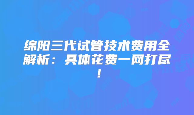 绵阳三代试管技术费用全解析：具体花费一网打尽！
