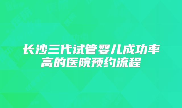 长沙三代试管婴儿成功率高的医院预约流程