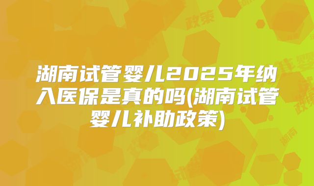 湖南试管婴儿2025年纳入医保是真的吗(湖南试管婴儿补助政策)
