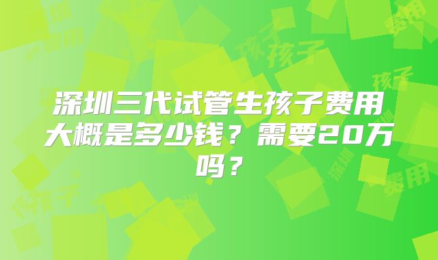 深圳三代试管生孩子费用大概是多少钱?需要20万吗?