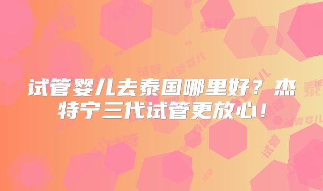 试管婴儿去泰国哪里好?杰特宁三代试管更放心!