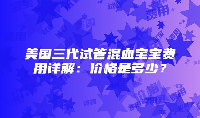 美国三代试管混血宝宝费用详解：价格是多少？