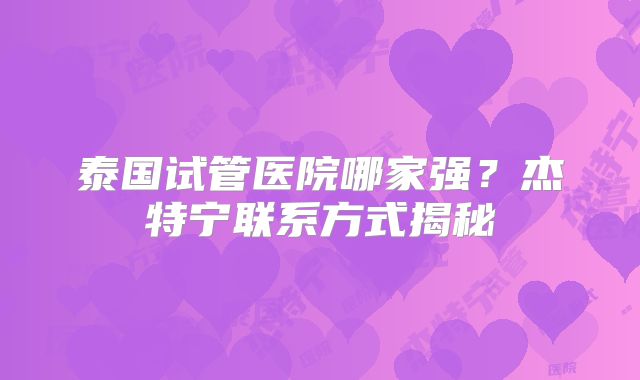 泰国试管医院哪家强？杰特宁联系方式揭秘