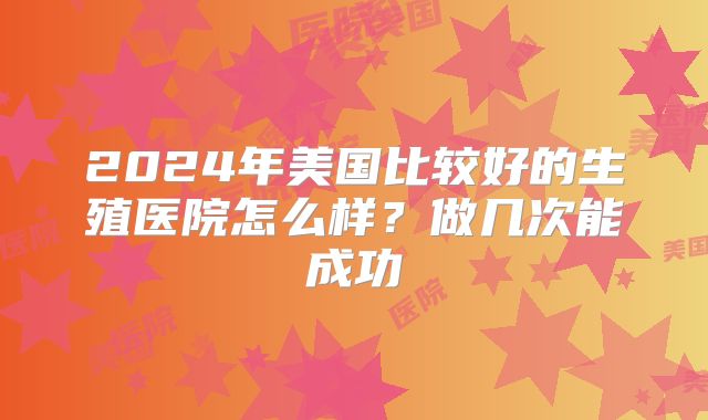 2024年美国比较好的生殖医院怎么样？做几次能成功